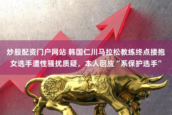 炒股配资门户网站 韩国仁川马拉松教练终点搂抱女选手遭性骚扰质疑，本人回应“系保护选手”
