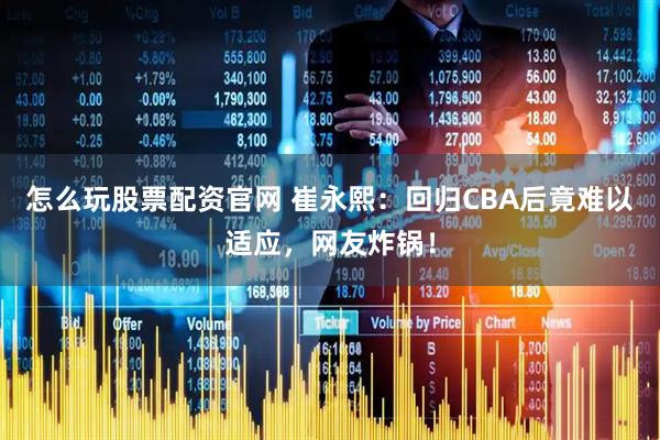 怎么玩股票配资官网 崔永熙：回归CBA后竟难以适应，网友炸锅！