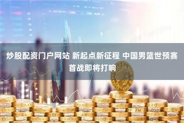 炒股配资门户网站 新起点新征程 中国男篮世预赛首战即将打响