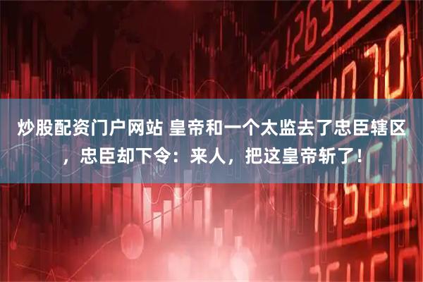 炒股配资门户网站 皇帝和一个太监去了忠臣辖区，忠臣却下令：来人，把这皇帝斩了！