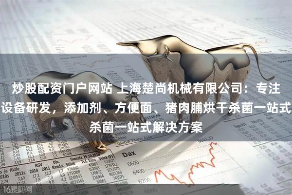 炒股配资门户网站 上海楚尚机械有限公司：专注微波烘干设备研发，添加剂、方便面、猪肉脯烘干杀菌一站式解决方案