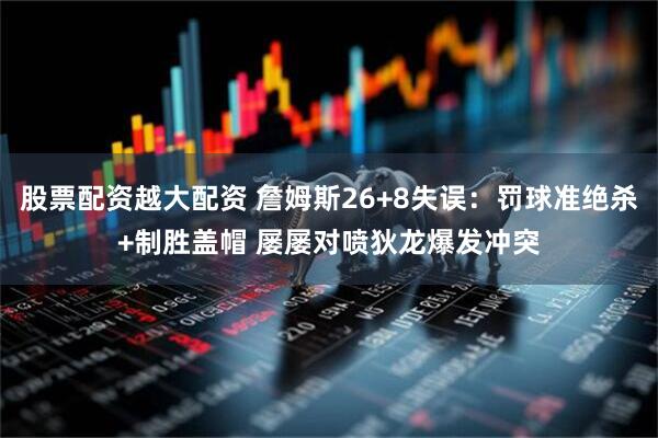 股票配资越大配资 詹姆斯26+8失误：罚球准绝杀+制胜盖帽 屡屡对喷狄龙爆发冲突