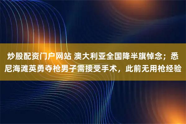 炒股配资门户网站 澳大利亚全国降半旗悼念；悉尼海滩英勇夺枪男子需接受手术，此前无用枪经验