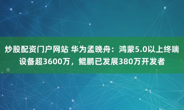 炒股配资门户网站 华为孟晚舟：鸿蒙5.0以上终端设备超3600万，鲲鹏已发展380万开发者