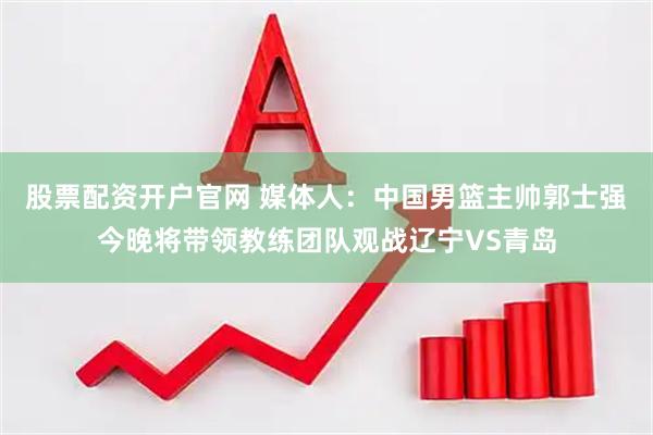 股票配资开户官网 媒体人：中国男篮主帅郭士强今晚将带领教练团队观战辽宁VS青岛