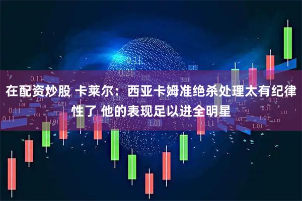 在配资炒股 卡莱尔：西亚卡姆准绝杀处理太有纪律性了 他的表现足以进全明星