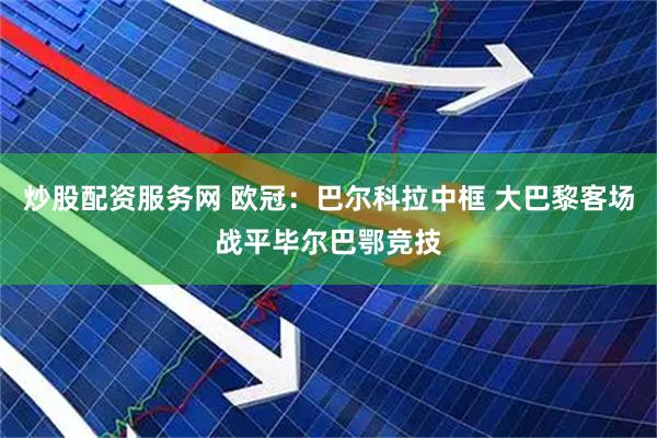 炒股配资服务网 欧冠：巴尔科拉中框 大巴黎客场战平毕尔巴鄂竞技