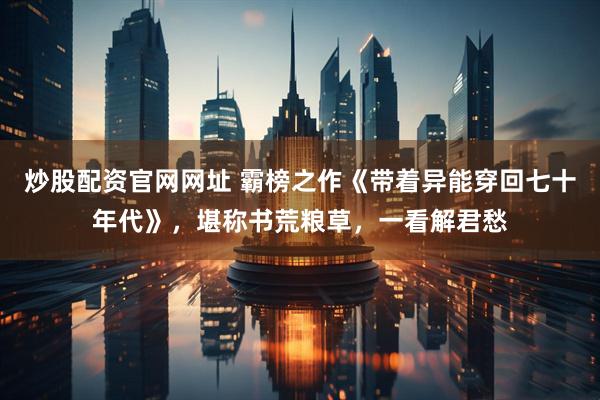 炒股配资官网网址 霸榜之作《带着异能穿回七十年代》，堪称书荒粮草，一看解君愁