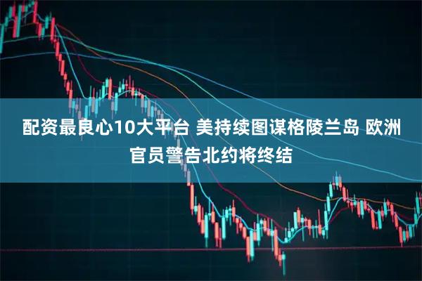 配资最良心10大平台 美持续图谋格陵兰岛 欧洲官员警告北约将终结