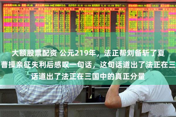 大额股票配资 公元219年，法正帮刘备斩了夏侯渊拿下汉中，曹操亲征失利后感叹一句话，这句话道出了法正在三国中的真正分量