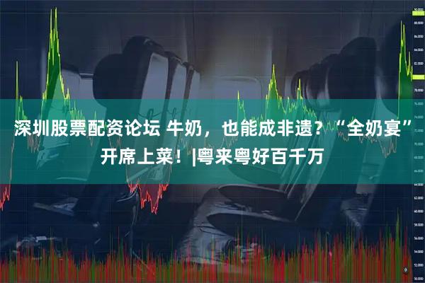深圳股票配资论坛 牛奶，也能成非遗？“全奶宴”开席上菜！|粤来粤好百千万