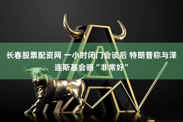 长春股票配资网 一小时闭门会谈后 特朗普称与泽连斯基会晤“非常好”