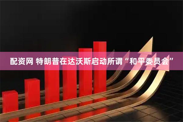 配资网 特朗普在达沃斯启动所谓“和平委员会”
