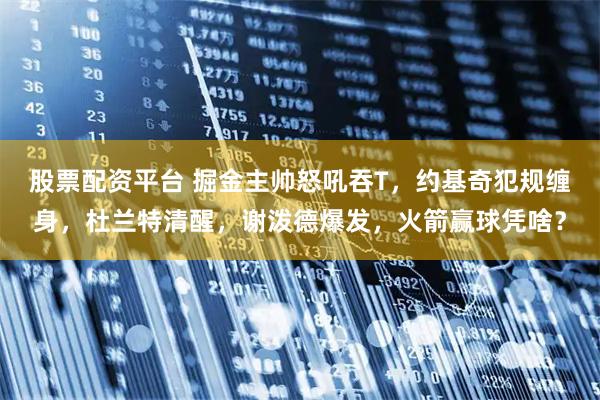 股票配资平台 掘金主帅怒吼吞T，约基奇犯规缠身，杜兰特清醒，谢泼德爆发，火箭赢球凭啥？