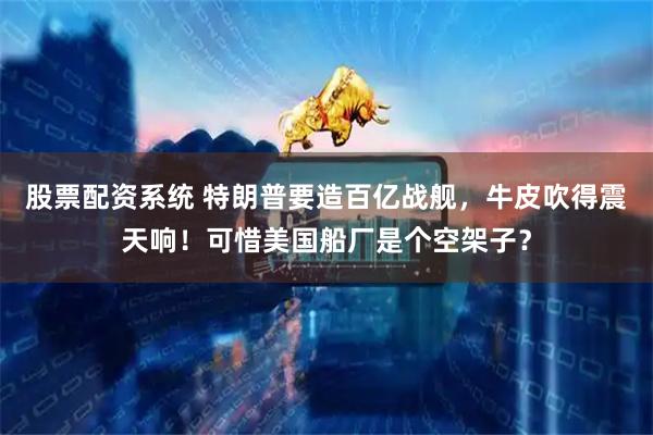 股票配资系统 特朗普要造百亿战舰，牛皮吹得震天响！可惜美国船厂是个空架子？