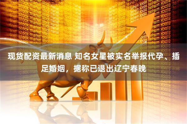 现货配资最新消息 知名女星被实名举报代孕、插足婚姻，据称已退出辽宁春晚