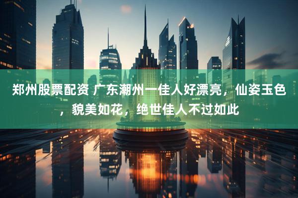 郑州股票配资 广东潮州一佳人好漂亮，仙姿玉色，貌美如花，绝世佳人不过如此
