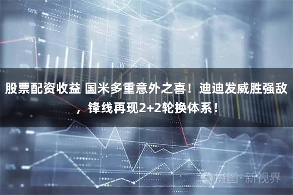 股票配资收益 国米多重意外之喜！迪迪发威胜强敌，锋线再现2+2轮换体系！