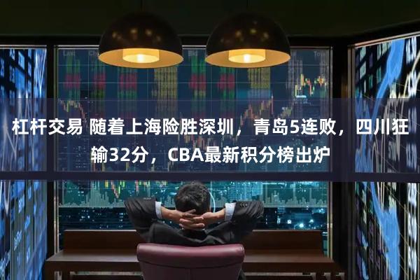 杠杆交易 随着上海险胜深圳，青岛5连败，四川狂输32分，CBA最新积分榜出炉