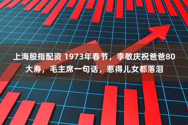 上海股指配资 1973年春节，李敏庆祝爸爸80大寿，毛主席一句话，惹得儿女都落泪
