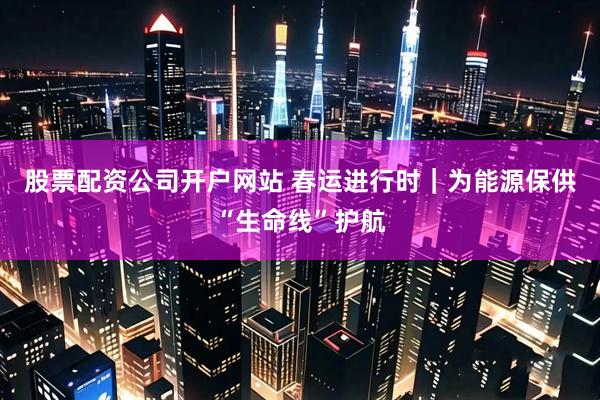 股票配资公司开户网站 春运进行时｜为能源保供“生命线”护航