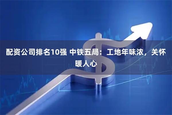 配资公司排名10强 中铁五局：工地年味浓，关怀暖人心