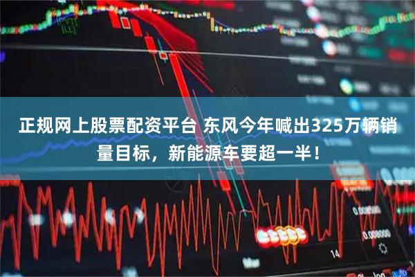 正规网上股票配资平台 东风今年喊出325万辆销量目标，新能源车要超一半！
