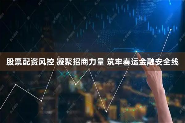股票配资风控 凝聚招商力量 筑牢春运金融安全线