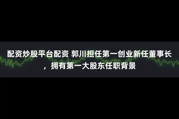 配资炒股平台配资 郭川担任第一创业新任董事长，拥有第一大股东任职背景