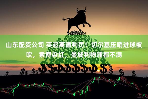 山东配资公司 英超离谱判罚！切尔基压哨进球被吹，索博染红，曼城利物浦都不满