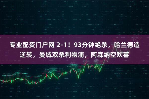 专业配资门户网 2-1！93分钟绝杀，哈兰德造逆转，曼城双杀利物浦，阿森纳空欢喜