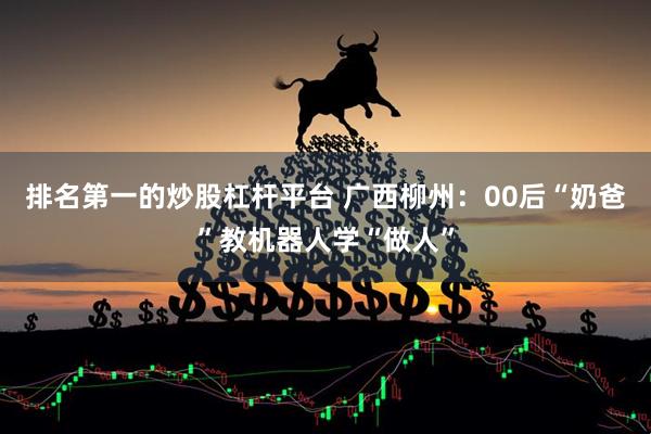 排名第一的炒股杠杆平台 广西柳州：00后“奶爸”教机器人学“做人”