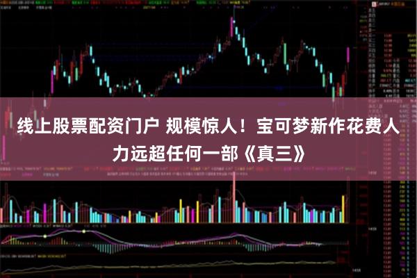 线上股票配资门户 规模惊人！宝可梦新作花费人力远超任何一部《真三》