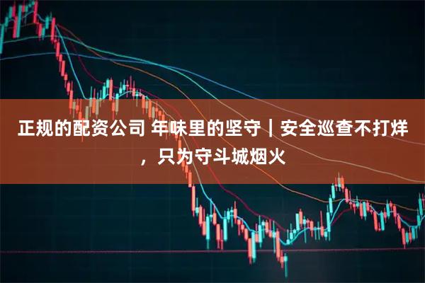 正规的配资公司 年味里的坚守｜安全巡查不打烊，只为守斗城烟火