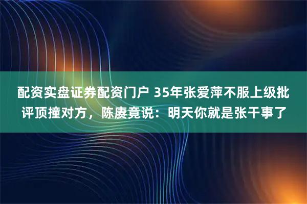 配资实盘证券配资门户 35年张爱萍不服上级批评顶撞对方，陈赓竟说：明天你就是张干事了