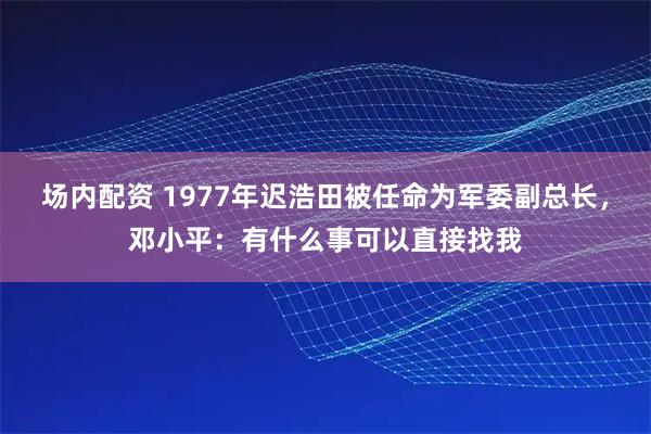 场内配资 1977年迟浩田被任命为军委副总长，邓小平：有什么事可以直接找我