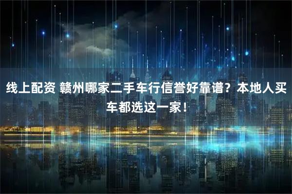 线上配资 赣州哪家二手车行信誉好靠谱？本地人买车都选这一家！