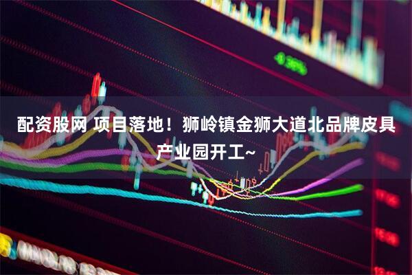 配资股网 项目落地！狮岭镇金狮大道北品牌皮具产业园开工~