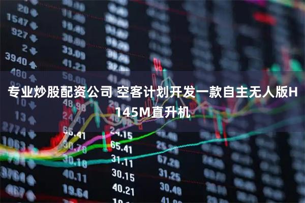 专业炒股配资公司 空客计划开发一款自主无人版H145M直升机