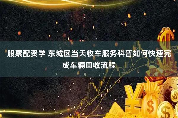 股票配资学 东城区当天收车服务科普如何快速完成车辆回收流程