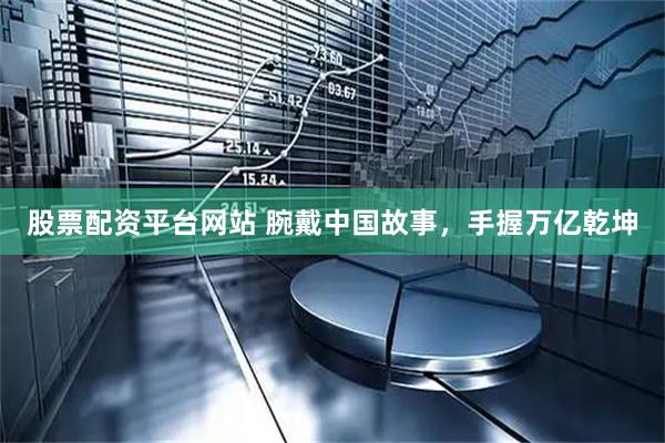 股票配资平台网站 腕戴中国故事，手握万亿乾坤