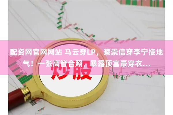 配资网官网网站 马云穿LP，蔡崇信穿李宁接地气！一张高管合照，暴露顶富豪穿衣…