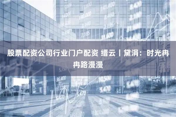 股票配资公司行业门户配资 缙云丨黛涓：时光冉冉路漫漫