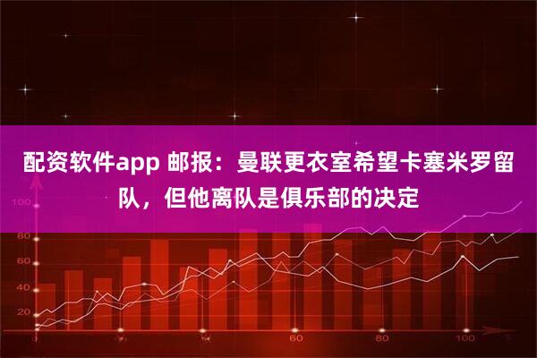 配资软件app 邮报：曼联更衣室希望卡塞米罗留队，但他离队是俱乐部的决定