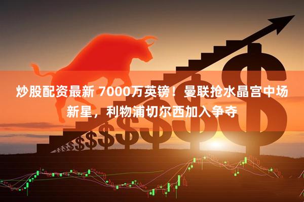 炒股配资最新 7000万英镑！曼联抢水晶宫中场新星，利物浦切尔西加入争夺