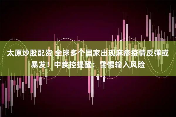 太原炒股配资 全球多个国家出现麻疹疫情反弹或暴发！中疾控提醒：警惕输入风险