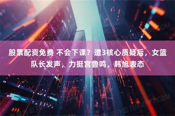 股票配资免费 不会下课？遭3核心质疑后，女篮队长发声，力挺宫鲁鸣，韩旭表态