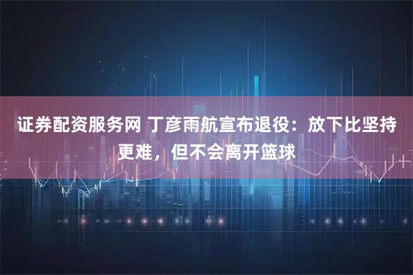 证券配资服务网 丁彦雨航宣布退役：放下比坚持更难，但不会离开篮球