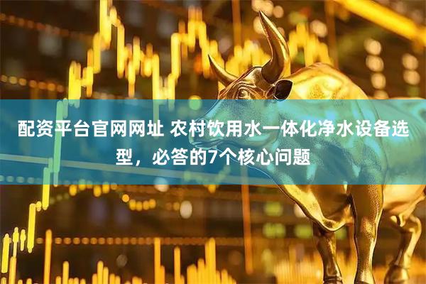 配资平台官网网址 农村饮用水一体化净水设备选型，必答的7个核心问题