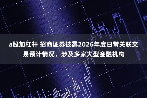 a股加杠杆 招商证券披露2026年度日常关联交易预计情况，涉及多家大型金融机构